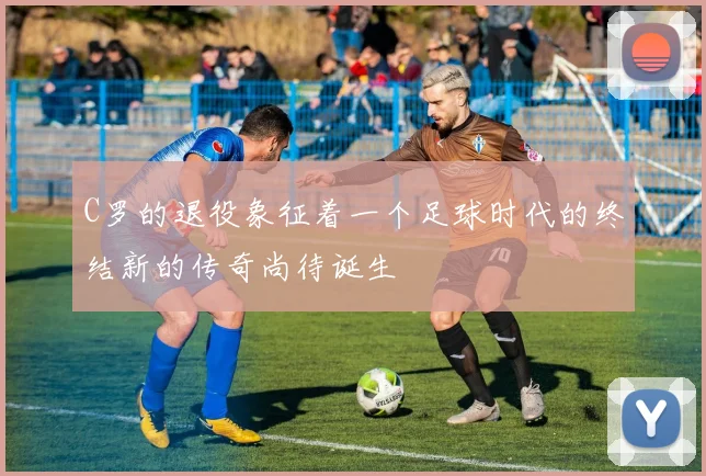 C罗的退役象征着一个足球时代的终结新的传奇尚待诞生