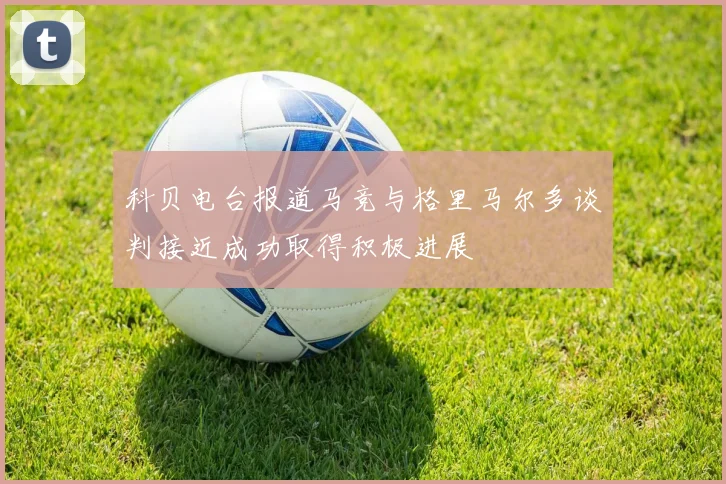 科贝电台报道马竞与格里马尔多谈判接近成功取得积极进展