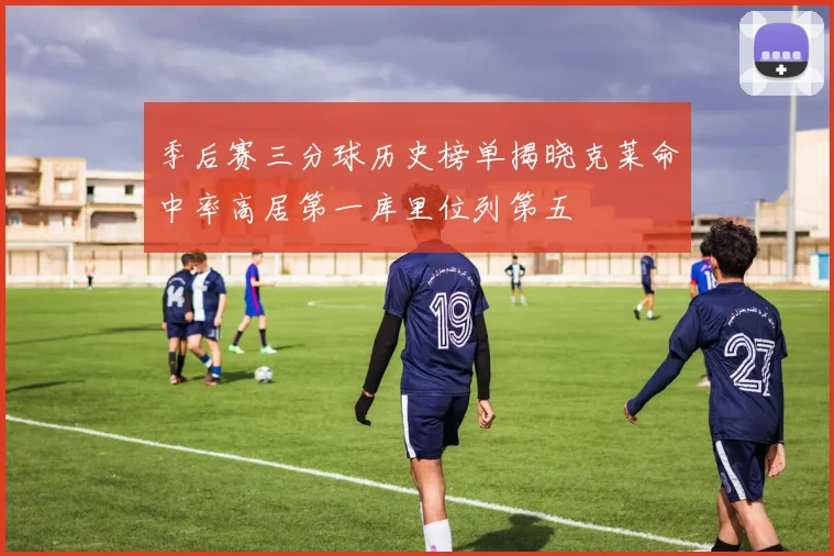 季后赛三分球历史榜单揭晓克莱命中率高居第一库里位列第五