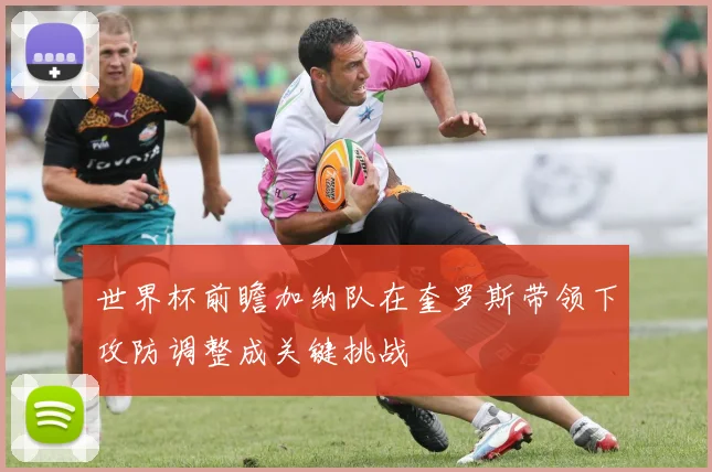 世界杯前瞻加纳队在奎罗斯带领下攻防调整成关键挑战